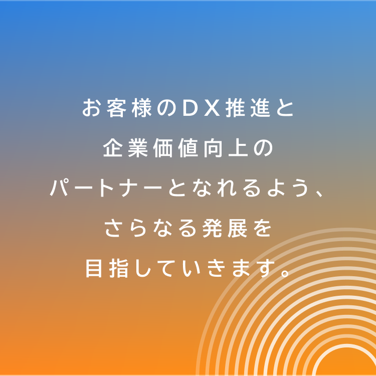 お客様のDX推進と企業価値向上のパートナーとなれるよう、さらなる発展を目指していきます。